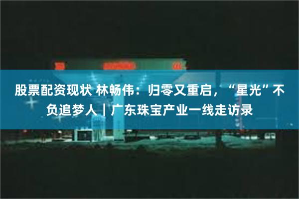 股票配资现状 林畅伟:归零又重启,“星光”不负追梦人|广东珠宝产业一线走访录