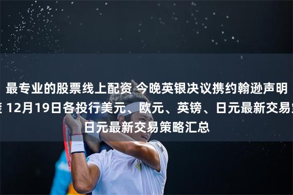 最专业的股票线上配资 今晚英银决议携约翰逊声明重磅来袭 12月19日各投行美元、欧元、英镑、日元最新交易策略汇总