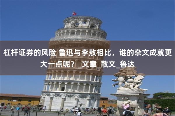 杠杆证券的风险 鲁迅与李敖相比,谁的杂文成就更大一点呢?_文章_散文_鲁达