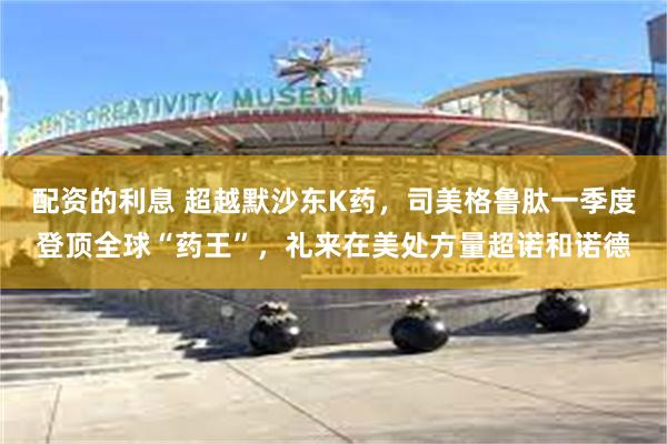 配资的利息 超越默沙东K药,司美格鲁肽一季度登顶全球“药王”,礼来在美处方量超诺和诺德