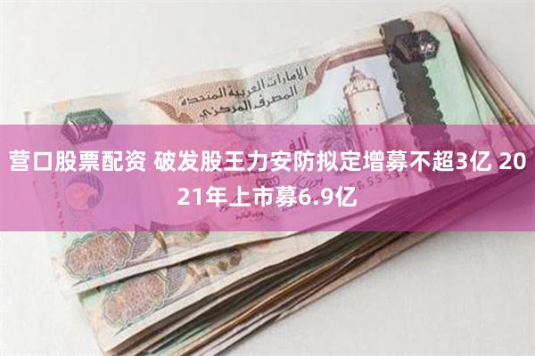营口股票配资 破发股王力安防拟定增募不超3亿 2021年上市募6.9亿