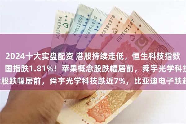 2024十大实盘配资 港股持续走低,恒生科技指数跌3%,恒指跌1.71%,国指跌1.81%!苹果概念股跌幅居前,舜宇光学科技跌近7%,比亚迪电子跌超6%