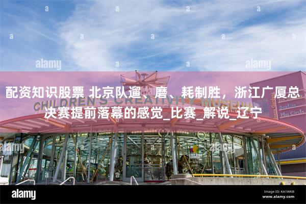 配资知识股票 北京队遛、磨、耗制胜,浙江广厦总决赛提前落幕的感觉_比赛_解说_辽宁
