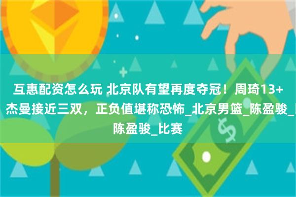 互惠配资怎么玩 北京队有望再度夺冠!周琦13+14,杰曼接近三双,正负值堪称恐怖_北京男篮_陈盈骏_比赛