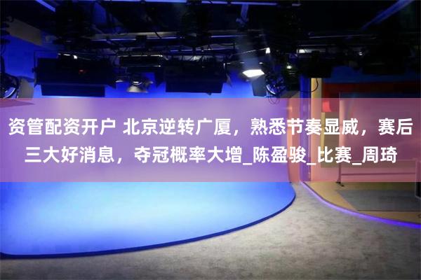 资管配资开户 北京逆转广厦,熟悉节奏显威,赛后三大好消息,夺冠概率大增_陈盈骏_比赛_周琦