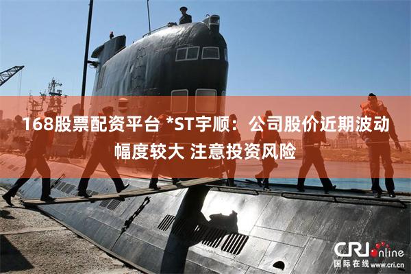 168股票配资平台 *ST宇顺:公司股价近期波动幅度较大 注意投资风险