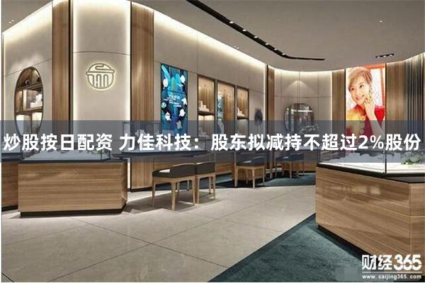 炒股按日配资 力佳科技:股东拟减持不超过2%股份