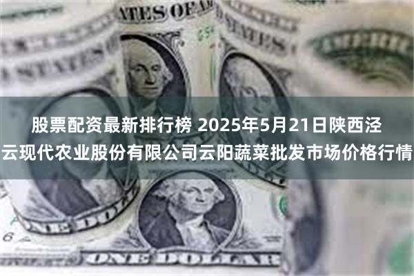 股票配资最新排行榜 2025年5月21日陕西泾云现代农业股份有限公司云阳蔬菜批发市场价格行情