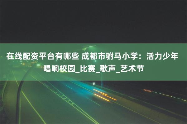 在线配资平台有哪些 成都市驸马小学：活力少年 唱响校园_比赛_歌声_艺术节