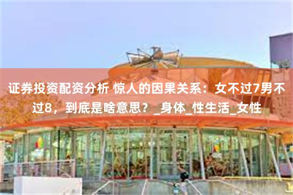 证券投资配资分析 惊人的因果关系:女不过7男不过8,到底是啥意思?_身体_性生活_女性