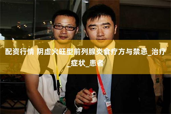 配资行情 阴虚火旺型前列腺炎食疗方与禁忌_治疗_症状_患者