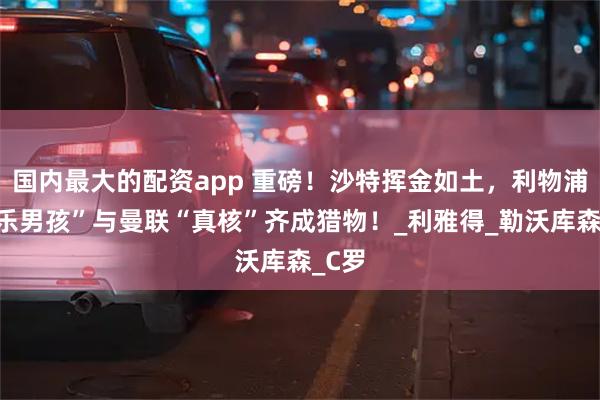 国内最大的配资app 重磅!沙特挥金如土,利物浦“快乐男孩”与曼联“真核”齐成猎物!_利雅得_勒沃库森_C罗