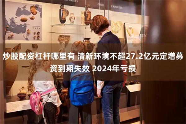 炒股配资杠杆哪里有 清新环境不超27.2亿元定增募资到期失效 2024年亏损