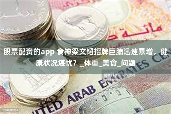 股票配资的app 食神梁文韬招牌巨腩迅速暴增,健康状况堪忧?_体重_美食_问题