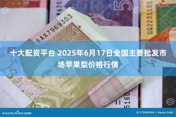 十大配资平台 2025年6月17日全国主要批发市场苹果梨价格行情