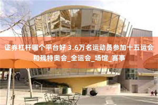 证券杠杆哪个平台好 3.6万名运动员参加十五运会和残特奥会_全运会_场馆_赛事