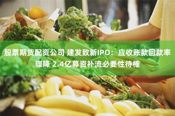 股票期货配资公司 建发致新IPO:应收账款回款率骤降 2.4亿募资补流必要性待榷