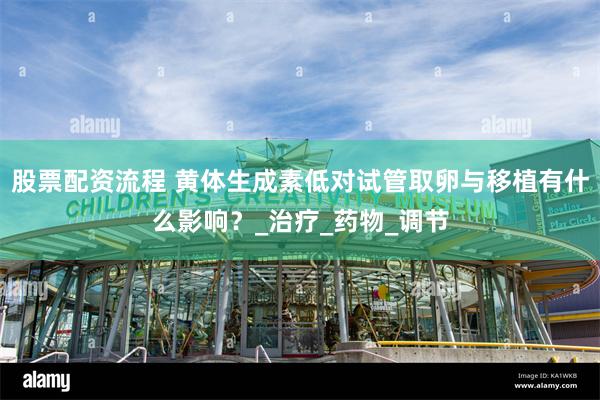股票配资流程 黄体生成素低对试管取卵与移植有什么影响?_治疗_药物_调节