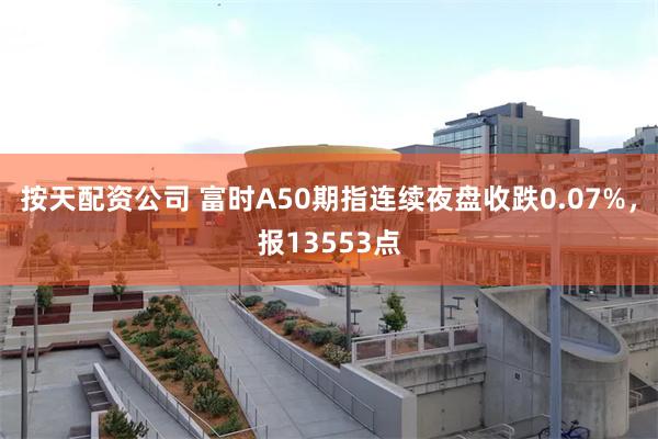 按天配资公司 富时A50期指连续夜盘收跌0.07%，报13553点